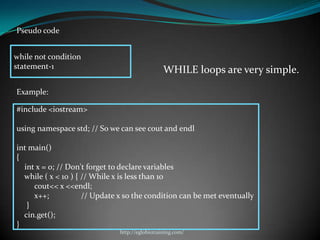Pseudo code


while not condition
statement-1
                                                WHILE loops are very simple.

Example:

#include <iostream>

using namespace std; // So we can see cout and endl

int main()
{
  int x = 0; // Don't forget to declare variables
  while ( x < 10 ) { // While x is less than 10
     cout<< x <<endl;
     x++;            // Update x so the condition can be met eventually
   }
  cin.get();
}
                              http://eglobiotraining.com/
 