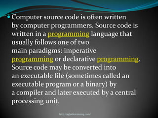  Computer source code is often written
 by computer programmers. Source code is
 written in a programming language that
 usually follows one of two
 main paradigms: imperative
 programming or declarative programming.
 Source code may be converted into
 an executable file (sometimes called an
 executable program or a binary) by
 a compiler and later executed by a central
 processing unit.
                 http://eglobiotraining.com/
 