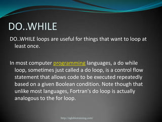 DO..WHILE
DO..WHILE loops are useful for things that want to loop at
 least once.

In most computer programming languages, a do while
  loop, sometimes just called a do loop, is a control flow
  statement that allows code to be executed repeatedly
  based on a given Boolean condition. Note though that
  unlike most languages, Fortran's do loop is actually
  analogous to the for loop.


                      http://eglobiotraining.com/
 