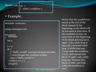 Pseudo code do {
            } while ( condition );


 Example:
                                                               Notice that the condition is
#include <iostream>                                            tested at the end of the
                                                               block instead of the
using namespace std;                                           beginning, so the block will
                                                               be executed at least once. If
int main()                                                     the condition is true, we
    Example:                                                   jump back to the beginning
{
  int x;                                                       of the block and execute it
                                                               again. A do..while loop is
    x = 0;                                                     basically a reversed while
    do {                                                       loop. A while loop says
       // "Hello, world!" is printed at least one time         "Loop while the condition
       // even though the condition is false                   is true, and execute this
       cout<<"Hello, world!n";                                block of code", a do..while
     } while ( x != 0 );                                       loop says "Execute this
     cin.get();                                                block of code, and loop
}                                                              while the condition is
                                 http://eglobiotraining.com/
                                                               true".
 