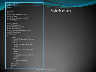 #include<stdio.h>
#include<conio.h>
main()
{
  int choice;
  float x,y;
                                                                      Switch case 1
  printf("Enter the value of 1st:");
  scanf("%f",&x);
  printf("Enter the value of 2nd :");
  scanf("%f",&y);

 printf("1.Addn");
 printf("2.Subtactn");
 printf("3.Multificationn");
 printf("4.Divisionn");
 printf("nnnEnter your choice[1-4]: ");
 scanf("%d",&choice);
 switch(choice)
 {
           case 1:
              printf("THE result is :%f",x+y);
              break;
           case 2:
              printf("The result is :%f",x-y);
              break;
           case 3:
              printf("The result is :%f",x*y);
              break;
            case 4:
               printf("The result is :%f",x/y);
               break;
             default:
                 printf("unknown");
                 }
        fflush(stdin);
        getchar();
        }
                                                  http://eglobiotraining.com/
 