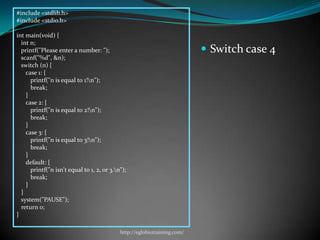 #include <stdlib.h>
#include <stdio.h>

int main(void) {
  int n;
  printf("Please enter a number: ");                                       Switch case 4
  scanf("%d", &n);
  switch (n) {
    case 1: {
      printf("n is equal to 1!n");
      break;
    }
    case 2: {
      printf("n is equal to 2!n");
      break;
    }
    case 3: {
      printf("n is equal to 3!n");
      break;
    }
    default: {
      printf("n isn't equal to 1, 2, or 3.n");
      break;
    }
  }
  system("PAUSE");
  return 0;
}

                                            http://eglobiotraining.com/
 