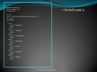 #include <iostream.h>
using namespace std;
int main(void)                                                                  Switch case 5
 {
  int day;
  cout << "Enter the day of the week between 1-7::";
  cin >> day;
  switch(day)
    {
      case 1:
        cout << "Monday";
        break;
      case 2:
        cout << "Tuesday";
        break;
      case 3:
        cout << "Wednesday";
        break;
      case 4:
        cout << "Thursday";
        break;
      case 5:
        cout << "Friday";
        break;
      case 6:
        cout << "Saturday";
        break;
      default:
        cout << "Sunday";
        break;
    }
  }




                                                 http://eglobiotraining.com/
 
