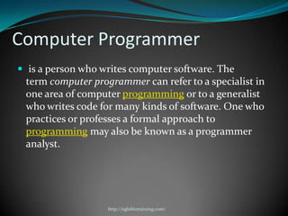 Computer Programmer
 is a person who writes computer software. The
 term computer programmer can refer to a specialist in
 one area of computer programming or to a generalist
 who writes code for many kinds of software. One who
 practices or professes a formal approach to
 programming may also be known as a programmer
 analyst.




                   http://eglobiotraining.com/
 