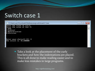 Switch case 1




    Take a look at the placement of the curly
     brackets and how the indentations are placed.
     This is all done to make reading easier and to
     make less mistakes in large programs.

                    http://eglobiotraining.com/
 