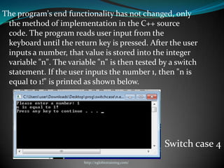 The program's end functionality has not changed, only
 the method of implementation in the C++ source
 code. The program reads user input from the
 keyboard until the return key is pressed. After the user
 inputs a number, that value is stored into the integer
 variable "n". The variable "n" is then tested by a switch
 statement. If the user inputs the number 1, then "n is
 equal to 1!" is printed as shown below.




                                                      Switch case 4
                        http://eglobiotraining.com/
 