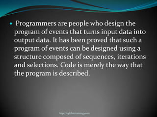     Programmers are people who design the
    program of events that turns input data into
    output data. It has been proved that such a
    program of events can be designed using a
    structure composed of sequences, iterations
    and selections. Code is merely the way that
    the program is described.




                  http://eglobiotraining.com/
 