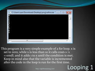 This program is a very simple example of a for loop. x is
 set to zero, while x is less than 10 it calls cout<< x
 <<endl; and it adds 1 to x until the condition is met.
 Keep in mind also that the variable is incremented
 after the code in the loop is run for the first time.
                          http://eglobiotraining.com/   Looping 1
 