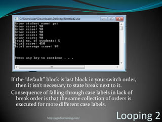 If the “default” block is last block in your switch order,
   then it isn’t necessary to state break next to it.
Consequence of falling through case labels in lack of
   break order is that the same collection of orders is
   executed for more different case labels.

                http://eglobiotraining.com/     Looping 2
 