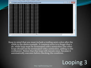 Keep in mind that you must include a trailing semi-colon after the
  while in the above example. A common error is to forget that a
  do..while loop must be terminated with a semicolon (the other
  loops should not be terminated with a semicolon, adding to the
  confusion). Notice that this loop will execute once, because it
  automatically executes before checking the condition.




                          http://eglobiotraining.com/
                                                        Looping 3
 