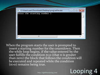 When the program starts the user is prompted to
 insert a starting number for the countdown. Then
 the while loop begins, if the value entered by the
 user fulfills the condition n>0 (that n is greater
 than zero) the block that follows the condition will
 be executed and repeated while the condition
 (n>0) remains being true.

                      http://eglobiotraining.com/   Looping 4
 