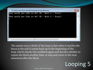 The easiest way to think of the loop is that when it reaches the
brace at the end it jumps back up to the beginning of the
loop, which checks the condition again and decides whether to
repeat the block another time, or stop and move to the next
statement after the block.


                      http://eglobiotraining.com/
                                                    Looping 5
 