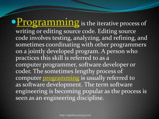 Programming is the iterative process of
 writing or editing source code. Editing source
 code involves testing, analyzing, and refining, and
 sometimes coordinating with other programmers
 on a jointly developed program. A person who
 practices this skill is referred to as a
 computer programmer, software developer or
 coder. The sometimes lengthy process of
 computer programming is usually referred to
 as software development. The term software
 engineering is becoming popular as the process is
 seen as an engineering discipline.

                  http://eglobiotraining.com/
 