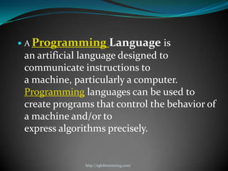  A Programming             Language is
 an artificial language designed to
 communicate instructions to
 a machine, particularly a computer.
 Programming languages can be used to
 create programs that control the behavior of
 a machine and/or to
 express algorithms precisely.


               http://eglobiotraining.com/
 