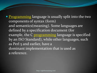  Programming language is usually split into the two
  components of syntax (form)
 and semantics(meaning). Some languages are
 defined by a specification document (for
 example, the C programming language is specified
 by an ISO Standard), while other languages, such
 as Perl 5 and earlier, have a
 dominant implementation that is used as
 a reference.



                  http://eglobiotraining.com/
 