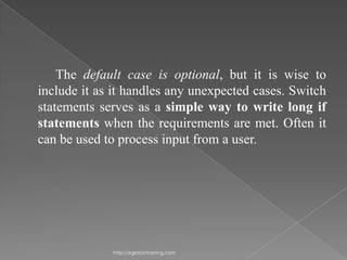 The default case is optional, but it is wise to
include it as it handles any unexpected cases. Switch
statements serves as a simple way to write long if
statements when the requirements are met. Often it
can be used to process input from a user.




             http://eglobiotraining.com
 