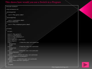 This shows how would you use a Switch in a Program
#include <iostream>

using namespace std;

void playgame()
{
   cout << "Play game called";
}
void loadgame()
}
   cout << "Load game called";
void playmultiplayer()
{
   cout << "Play multiplayer game called";
}

int main()
{
   int input;

    cout<<"1. Play gamen";
    cout<<"2. Load gamen";
    cout<<"3. Play multiplayern";
    cout<<"4. Exitn";
    cout<<"Selection: "; cin>> input;
    switch ( input ) {
    case 1:                 // Note the colon, not a semicolon
       playgame();
       break;
    case 2:                // Note the colon, not a semicolon
       loadgame();
       break;
    case 3:               // Note the colon, not a semicolon
       playmultiplayer();
       break;
    case 4:             // Note the colon, not a semicolon
       cout<<"Thank you for playing!n";
       break;
     default:          // Note the colon, not a semicolon
       cout<<"Error, bad input, quittingn";
       break;
     }
     cin.get();
}
                                                                 http://eglobiotraining.com
 