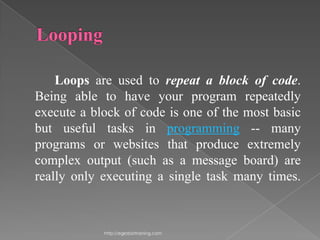 Loops are used to repeat a block of code.
Being able to have your program repeatedly
execute a block of code is one of the most basic
but useful tasks in programming -- many
programs or websites that produce extremely
complex output (such as a message board) are
really only executing a single task many times.



            http://eglobiotraining.com
 