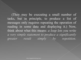 (They may be executing a small number of
tasks, but in principle, to produce a list of
messages only requires repeating the operation of
reading in some data and displaying it.) Now,
think about what this means: a loop lets you write
a very simple statement to produce a significantly
greater     result    simply     by     repetition.




              http://eglobiotraining.com
 