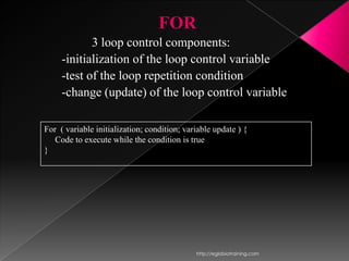 FOR
            3 loop control components:
     -initialization of the loop control variable
     -test of the loop repetition condition
     -change (update) of the loop control variable

For ( variable initialization; condition; variable update ) {
   Code to execute while the condition is true
}




                                             http://eglobiotraining.com
 