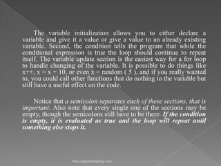 The variable initialization allows you to either declare a
variable and give it a value or give a value to an already existing
variable. Second, the condition tells the program that while the
conditional expression is true the loop should continue to repeat
itself. The variable update section is the easiest way for a for loop
to handle changing of the variable. It is possible to do things like
x++, x = x + 10, or even x = random ( 5 ), and if you really wanted
to, you could call other functions that do nothing to the variable but
still have a useful effect on the code.

    Notice that a semicolon separates each of these sections, that is
important. Also note that every single one of the sections may be
empty, though the semicolons still have to be there. If the condition
is empty, it is evaluated as true and the loop will repeat until
something else stops it.



                  http://eglobiotraining.com
 