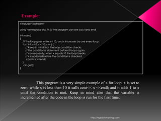 Example:
#include <iostream>

using namespace std; // So the program can see cout and endl

int main()
{
   // The loop goes while x < 10, and x increases by one every loop
   for ( int x = 0; x < 10; x++ ) {
      // Keep in mind that the loop condition checks
      // the conditional statement before it loops again.
      // consequently, when x equals 10 the loop breaks.
      // x is updated before the condition is checked.
       cout<< x <<endl;
   }
    cin.get();
}




          This program is a very simple example of a for loop. x is set to
zero, while x is less than 10 it calls cout<< x <<endl; and it adds 1 to x
until the condition is met. Keep in mind also that the variable is
incremented after the code in the loop is run for the first time.



                                                            http://eglobiotraining.com
 
