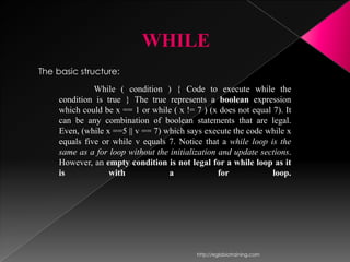 WHILE
The basic structure:
               While ( condition ) { Code to execute while the
     condition is true } The true represents a boolean expression
     which could be x == 1 or while ( x != 7 ) (x does not equal 7). It
     can be any combination of boolean statements that are legal.
     Even, (while x ==5 || v == 7) which says execute the code while x
     equals five or while v equals 7. Notice that a while loop is the
     same as a for loop without the initialization and update sections.
     However, an empty condition is not legal for a while loop as it
     is            with             a              for           loop.




                                            http://eglobiotraining.com
 