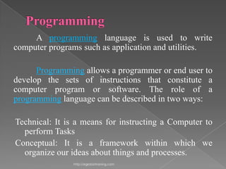 A programming language is used to write
computer programs such as application and utilities.

      Programming allows a programmer or end user to
develop the sets of instructions that constitute a
computer program or software. The role of a
programming language can be described in two ways:

Technical: It is a means for instructing a Computer to
  perform Tasks
Conceptual: It is a framework within which we
  organize our ideas about things and processes.
                http://eglobiotraining.com
 