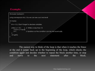 Example:
#include <iostream>

using namespace std; // So we can see cout and endl

int main()
{
   int x = 0; // Don't forget to declare variables

    while ( x < 10 ) { // While x is less than 10
       cout<< x <<endl;
       x++;             // Update x so the condition can be met eventually
    }
    cin.get();
}




          The easiest way to think of the loop is that when it reaches the brace
at the end it jumps back up to the beginning of the loop, which checks the
condition again and decides whether to repeat the block another time, or stop
and     move      to    the      next     statement      after    the     block.




                                                             http://eglobiotraining.com
 