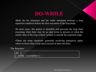 DO-WHILE
    •Both the for statement and the while statement evaluate a loop
    repetition condition before the first execution of the loop body.

    •In most cases, this pretest is desirable and prevents the loop from
    executing when there may be no data items to process or when the
    initial value of the loop control variable is outside the expected range.

    •There are some situations, generally involving interactive input,
    when we know that a loop must execute at least one time.

The Structure:
    do {
    } while ( condition ) ;




                                             http://eglobiotraining.com
 