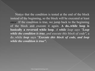 Notice that the condition is tested at the end of the block
instead of the beginning, so the block will be executed at least
once. If the condition is true, we jump back to the beginning
of the block and execute it again. A do..while loop is
basically a reversed while loop. A while loop says "Loop
while the condition is true, and execute this block of code", a
do..while loop says "Execute this block of code, and loop
while the condition is true".




                http://eglobiotraining.com
 