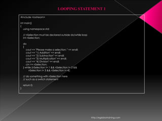 LOOPING STATEMENT 1
#include <iostream>

int main()
{
   using namespace std;

    // nSelection must be declared outside do/while loop
    int nSelection;

    do
    {
       cout << "Please make a selection: " << endl;
       cout << "1) Addition" << endl;
       cout << "2) Subtraction" << endl;
       cout << "3) Multiplication" << endl;
       cout << "4) Division" << endl;
       cin >> nSelection;
    } while (nSelection != 1 && nSelection != 2 &&
         nSelection != 3 && nSelection != 4);

    // do something with nSelection here
    // such as a switch statement

    return 0;
}




                                                           http://eglobiotraining.com
 
