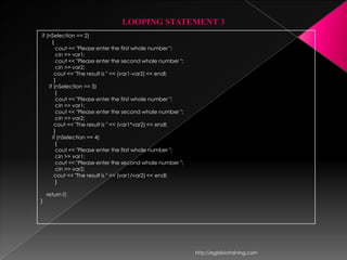 LOOPING STATEMENT 3
if (nSelection == 2)
      {
        cout << "Please enter the first whole number ";
        cin >> var1;
        cout << "Please enter the second whole number ";
        cin >> var2;
       cout << "The result is " << (var1-var2) << endl;
       }
    if (nSelection == 3)
        {
        cout << "Please enter the first whole number ";
        cin >> var1;
        cout << "Please enter the second whole number ";
        cin >> var2;
       cout << "The result is " << (var1*var2) << endl;
       }
      if (nSelection == 4)
        {
        cout << "Please enter the first whole number ";
        cin >> var1;
        cout << "Please enter the second whole number ";
        cin >> var2;
       cout << "The result is " << (var1/var2) << endl;
        }

    return 0;
}




                                                           http://eglobiotraining.com
 