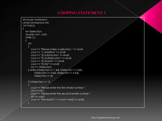 LOOPING STATEMENT 3
#include <iostream>
using namespace std;
 int main()
{
   int nSelection;
   double var1, var2;
   while (1)
   {
      do
      {
         cout << "Please make a selection: " << endl;
         cout << "1) Addition" << endl;
         cout << "2) Subtraction" << endl;
         cout << "3) Multiplication" << endl;
         cout << "4) Division" << endl;
         cout << "5) Exit" << endl;
         cin >> nSelection;
      } while (nSelection != 1 && nSelection != 2 &&
            nSelection != 3 && nSelection != 4 &&
            nSelection != 5);

    if (nSelection == 1)
    {
        cout << "Please enter the first whole number ";
        cin >> var1;
        cout << "Please enter the second whole number ";
        cin >> var2;
        cout << "The result is " << (var1+var2) << endl;
    }




                                                           http://eglobiotraining.com
 