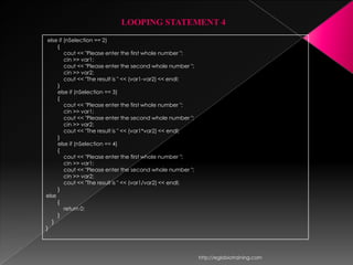LOOPING STATEMENT 4
 else if (nSelection == 2)
     {
         cout << "Please enter the first whole number ";
         cin >> var1;
         cout << "Please enter the second whole number ";
         cin >> var2;
         cout << "The result is " << (var1-var2) << endl;
     }
     else if (nSelection == 3)
     {
         cout << "Please enter the first whole number ";
         cin >> var1;
         cout << "Please enter the second whole number ";
         cin >> var2;
         cout << "The result is " << (var1*var2) << endl;
     }
     else if (nSelection == 4)
     {
         cout << "Please enter the first whole number ";
         cin >> var1;
         cout << "Please enter the second whole number ";
         cin >> var2;
         cout << "The result is " << (var1/var2) << endl;
     }
else
     {
         return 0;
     }
   }
}




                                                            http://eglobiotraining.com
 
