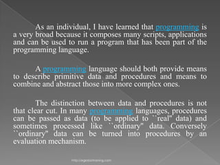 As an individual, I have learned that programming is
a very broad because it composes many scripts, applications
and can be used to run a program that has been part of the
programming language.

      A programming language should both provide means
to describe primitive data and procedures and means to
combine and abstract those into more complex ones.

       The distinction between data and procedures is not
that clear cut. In many programming languages, procedures
can be passed as data (to be applied to ``real'' data) and
sometimes processed like ``ordinary'' data. Conversely
``ordinary'' data can be turned into procedures by an
evaluation mechanism.

                 http://eglobiotraining.com
 