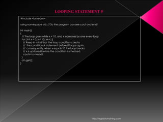 LOOPING STATEMENT 5
#include <iostream>

using namespace std; // So the program can see cout and endl

int main()
{
  // The loop goes while x < 10, and x increases by one every loop
  for ( int x = 0; x < 10; x++ ) {
    // Keep in mind that the loop condition checks
    // the conditional statement before it loops again.
    // consequently, when x equals 10 the loop breaks.
    // x is updated before the condition is checked.
    cout<< x <<endl;
  }
  cin.get();
}




                                                            http://eglobiotraining.com
 