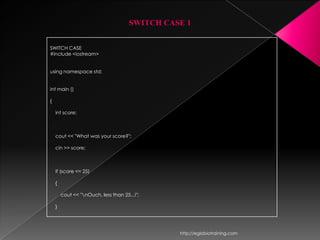 SWITCH CASE 1


SWITCH CASE
#include <iostream>


using namespace std;


int main ()

{

    int score;



    cout << "What was your score?";

    cin >> score;



    if (score <= 25)

    {

        cout << "nOuch, less than 25...!";

    }




                                                http://eglobiotraining.com
 