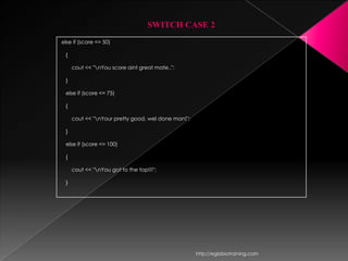 SWITCH CASE 2
else if (score <= 50)

 {

     cout << "nYou score aint great mate..";

 }

 else if (score <= 75)

 {

     cout << "nYour pretty good, wel done man!";

 }

 else if (score <= 100)

 {

     cout << "nYou got to the top!!!";

 }




                                                    http://eglobiotraining.com
 