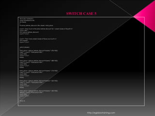 SWITCH CASE 5
#include <iostream>
using namespace std;
int main()
{
int price_before_discount, RM, dozen, total_price;

cout<< "How much is the price before discount for 1 dozen boxes of tissue?n";
cout<<"RM ";
cin>>price_before_discount;
cout<<"nn";


cout<< "How many dozen boxes of tissue you buy?n";
cin>>dozen;
cout<<"nn";


switch (dozen)
{
total_price = ((price_before_discount*dozen) * (95/100));
case '1': cout<< "Total price is RM ";
cout<<RM;
cout<<"nn";
break;

total_price = ((price_before_discount*dozen) * (88/100));
case '2': cout<< "Total price is RM ";
cout<<RM;
cout<<"nn";
break;

total_price = ((price_before_discount*dozen) * (75/100));
case '3': cout<< "Total price is RM ";
cout<<RM;
cout<<"nn";
break;

total_price = ((price_before_discount*dozen) * (60/100));
case '4' : cout<< "Total price is RM ";
cout<<RM;
cout<<"nn";
break;

total_price = ((price_before_discount*dozen) * (40/100));
default : cout<< "Total price is RM ";
cout<<RM;
cout<<"nn";
}

return 0;
}




                                                                                 http://eglobiotraining.com
 