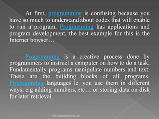 At first, programming is confusing because you
have so much to understand about codes that will enable
to run a program. Programming has applications and
program development, the best example for this is the
Internet bowser…

       Programming is a creative process done by
programmers to instruct a computer on how to do a task.
Fundamentally programs manipulate numbers and text.
These are the building blocks of all programs.
Programming languages let you use them in different
ways, e.g adding numbers, etc… or storing data on disk
for later retrieval.

                http://eglobiotraining.com
 