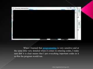 When I learned that programming is very sensitive and at
the same time very detailed when it comes to entering codes, I make
sure that it is clear means that I put everything important codes in it
so that the program would run.



                                         http://eglobiotraining.com
 