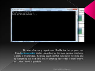 Because of so many experiences I had before this program run,
I found programming is also interesting for the more you are practicing
to make a program run, the more questions that came up in my mind and
try something that will fit to this or entering new codes to make matrix
etc… that I know is possible.


                                         http://eglobiotraining.com
 