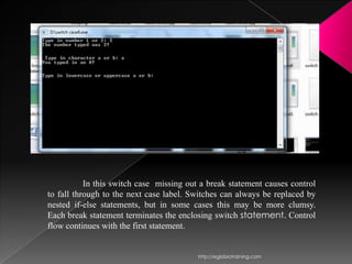 In this switch case missing out a break statement causes control
to fall through to the next case label. Switches can always be replaced by
nested if-else statements, but in some cases this may be more clumsy.
Each break statement terminates the enclosing switch statement. Control
flow continues with the first statement.


                                          http://eglobiotraining.com
 