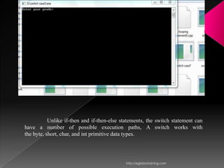Unlike if-then and if-then-else statements, the switch statement can
have a number of possible execution paths, A switch works with
the byte, short, char, and int primitive data types.




                                             http://eglobiotraining.com
 