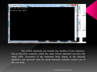 The switch statement can include any number of case instances,
but no two case constants within the same switch statement can have the
same value. Execution of the statement body begins at the selected
statement and proceeds until the jump-statement transfers control out of
the case body.


                                          http://eglobiotraining.com
 