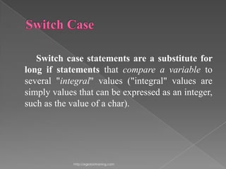 Switch case statements are a substitute for
long if statements that compare a variable to
several "integral" values ("integral" values are
simply values that can be expressed as an integer,
such as the value of a char).




             http://eglobiotraining.com
 