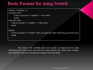 Basic Format for using Switch case:
switch ( <variable> ) {
case this-value:
       Code to execute if <variable> == this-value
       break;
case that-value:
    Code to execute if <variable> == that-value
    break;
...
default:
    Code to execute if <variable> does not equal the value following any of the cases
    break;
}



           The value of the variable given into switch is compared to the value
following each of the cases, and when one value matches the value of the variable,
the computer continues executing the program from that point.




                                                     http://eglobiotraining.com
 