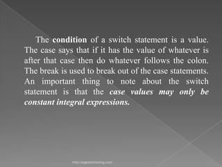 The condition of a switch statement is a value.
The case says that if it has the value of whatever is
after that case then do whatever follows the colon.
The break is used to break out of the case statements.
An important thing to note about the switch
statement is that the case values may only be
constant integral expressions.




              http://eglobiotraining.com
 
