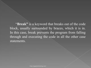 “Break” is a keyword that breaks out of the code
block, usually surrounded by braces, which it is in.
In this case, break prevents the program from falling
through and executing the code in all the other case
statements.




             http://eglobiotraining.com
 